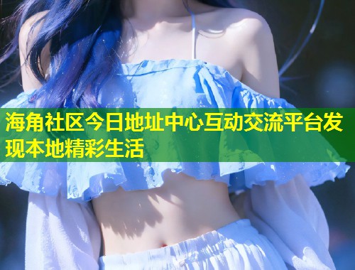 海角社区今日地址中心互动交流平台发现本地精彩生活  第1张