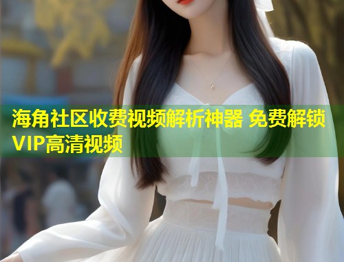 海角社区收费视频解析神器 免费解锁VIP高清视频  第1张