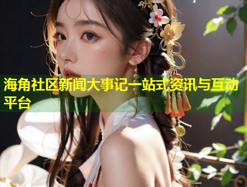 海角社区新闻大事记一站式资讯与互动平台  第1张