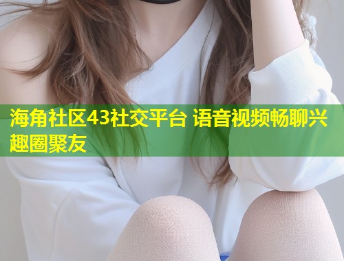 海角社区43社交平台 语音视频畅聊兴趣圈聚友  第1张