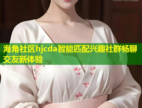 海角社区hjcda智能匹配兴趣社群畅聊交友新体验  第1张