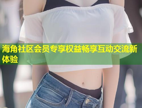 海角社区会员专享权益畅享互动交流新体验  第1张