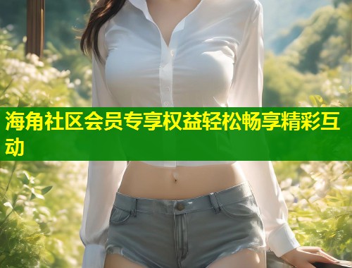 海角社区会员专享权益轻松畅享精彩互动  第1张