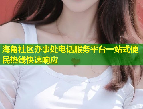 海角社区办事处电话服务平台一站式便民热线快速响应  第1张
