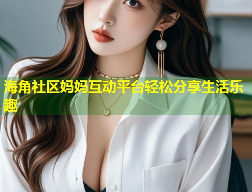 海角社区妈妈互动平台轻松分享生活乐趣  第1张