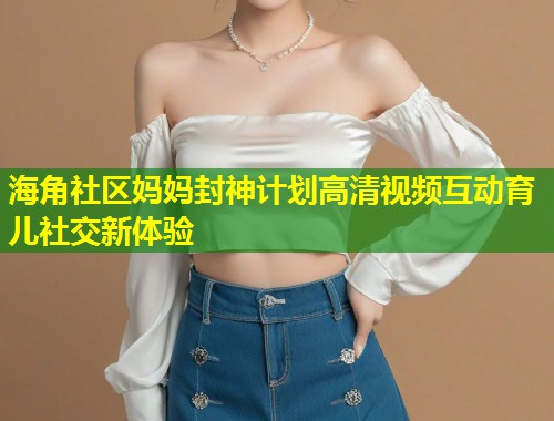 海角社区妈妈封神计划高清视频互动育儿社交新体验  第1张