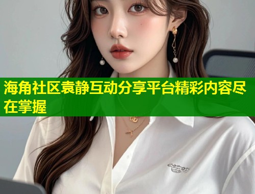 海角社区袁静互动分享平台精彩内容尽在掌握