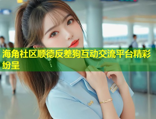 海角社区顺德反差狗互动交流平台精彩纷呈
