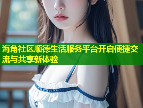 海角社区顺德生活服务平台开启便捷交流与共享新体验