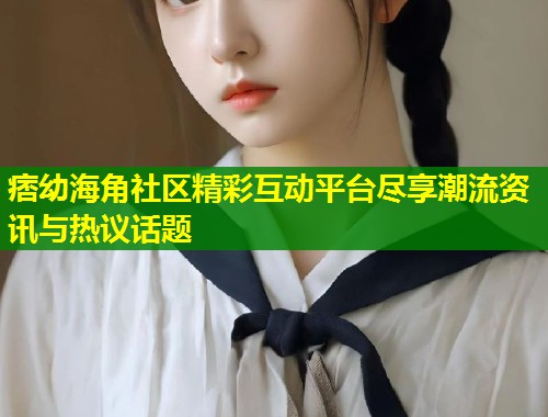 痞幼海角社区精彩互动平台尽享潮流资讯与热议话题