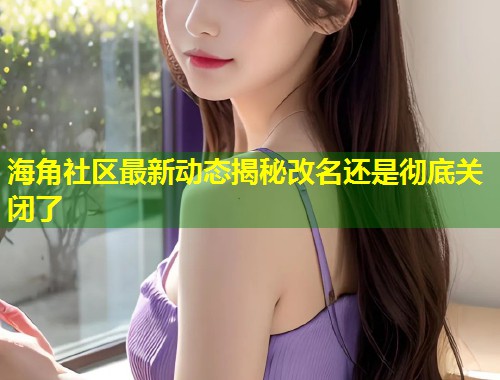 海角社区最新动态揭秘改名还是彻底关闭了  第2张