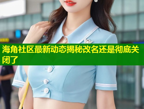 海角社区最新动态揭秘改名还是彻底关闭了