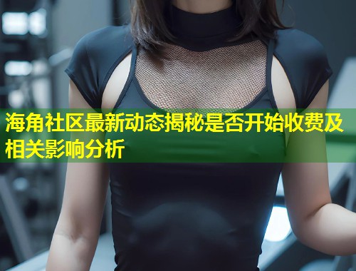 海角社区最新动态揭秘是否开始收费及相关影响分析