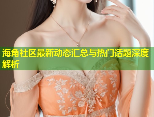 海角社区最新动态汇总与热门话题深度解析