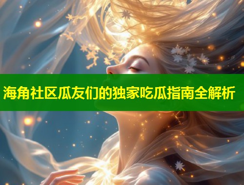 海角社区瓜友们的独家吃瓜指南全解析