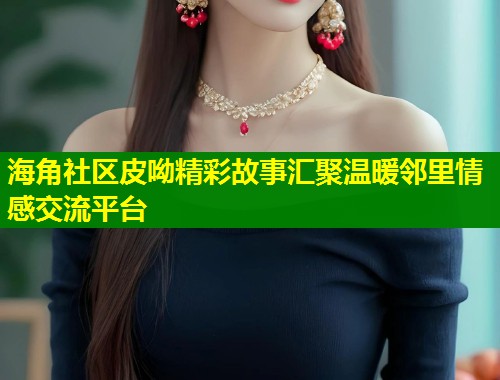 海角社区皮呦精彩故事汇聚温暖邻里情感交流平台
