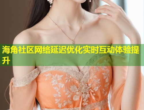 海角社区网络延迟优化实时互动体验提升