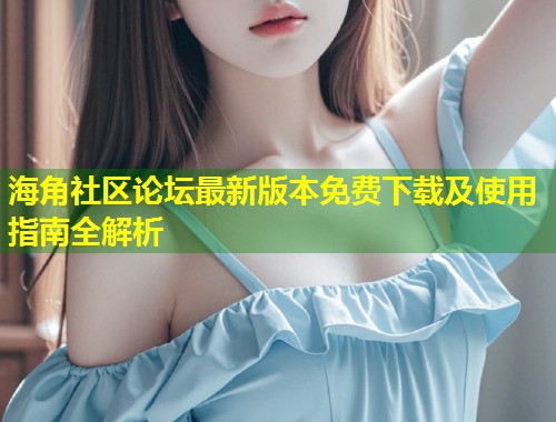 海角社区论坛最新版本免费下载及使用指南全解析