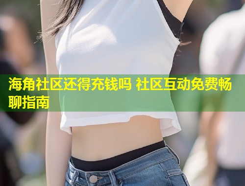 海角社区还得充钱吗 社区互动免费畅聊指南