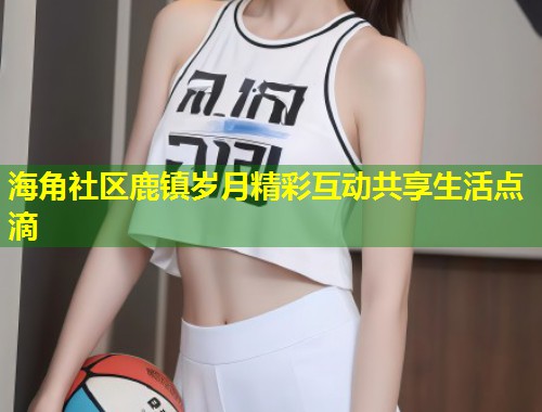 海角社区鹿镇岁月精彩互动共享生活点滴