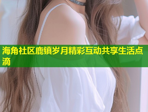 海角社区鹿镇岁月精彩互动共享生活点滴  第2张