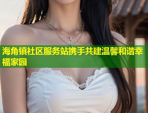 海角镇社区服务站携手共建温馨和谐幸福家园