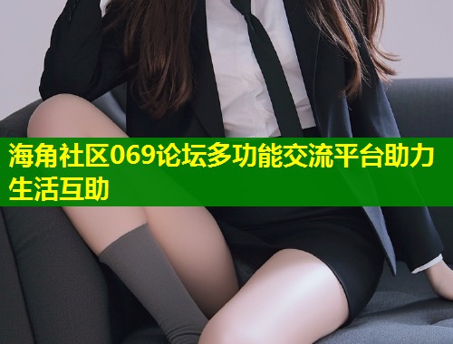 海角社区069论坛多功能交流平台助力生活互助